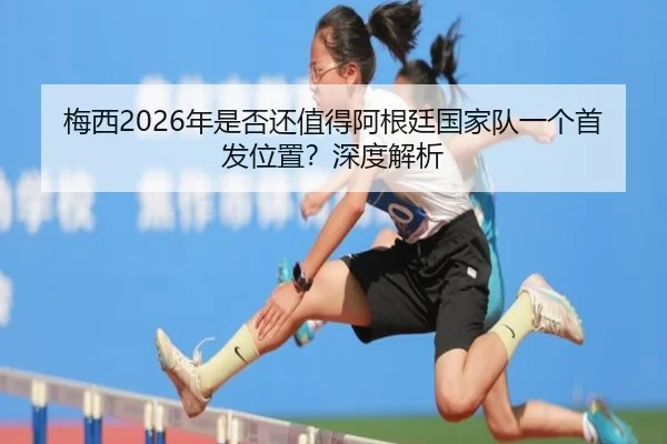 梅西2026年是否还值得阿根廷国家队一个首发位置？深度解析